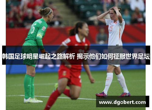 韩国足球明星崛起之路解析 揭示他们如何征服世界足坛