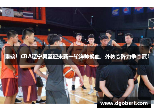 重磅！CBA辽宁男篮迎来新一轮洋帅换血，外教变阵力争夺冠！