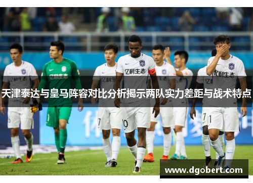 天津泰达与皇马阵容对比分析揭示两队实力差距与战术特点