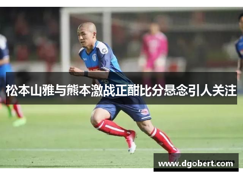 松本山雅与熊本激战正酣比分悬念引人关注