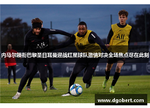 内马尔领衔巴黎圣日耳曼迎战红星球队激情对决全场焦点尽在此刻