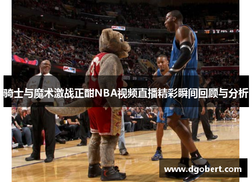 骑士与魔术激战正酣NBA视频直播精彩瞬间回顾与分析